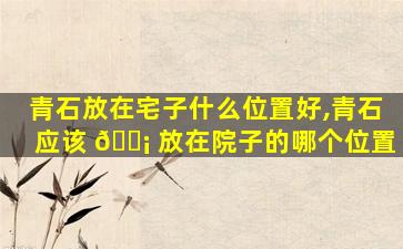 青石放在宅子什么位置好,青石应该 🐡 放在院子的哪个位置